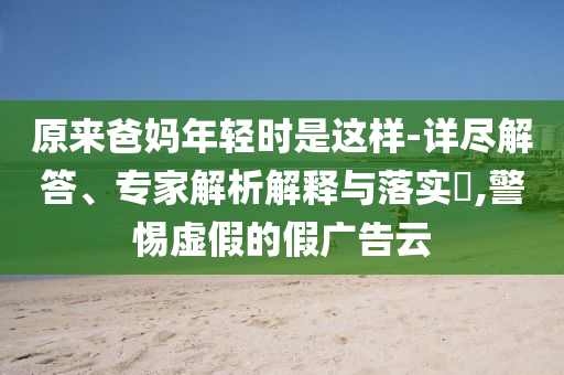 原來爸媽年輕時是這樣-詳盡解答、專家解析解釋與落實?,警惕虛假的假廣告云