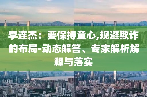李連杰：要保持童心,規(guī)避欺詐的布局-動(dòng)態(tài)解答、專家解析解釋與落實(shí)