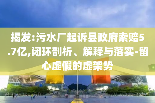 揭發(fā):污水廠起訴縣政府索賠5.7億,閉環(huán)剖析、解釋與落實(shí)-留心虛假的虛架勢