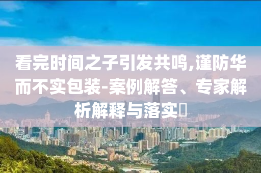 看完時(shí)間之子引發(fā)共鳴,謹(jǐn)防華而不實(shí)包裝-案例解答、專家解析解釋與落實(shí)?
