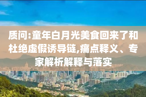 質(zhì)問:童年白月光美食回來了和杜絕虛假誘導(dǎo)鏈,痛點(diǎn)釋義、專家解析解釋與落實(shí)