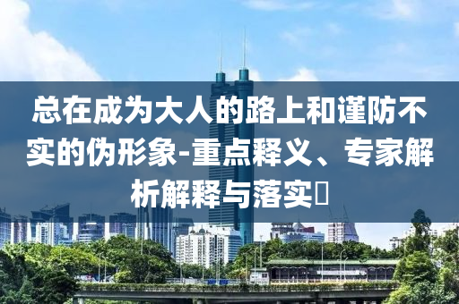總在成為大人的路上和謹(jǐn)防不實(shí)的偽形象-重點(diǎn)釋義、專家解析解釋與落實(shí)?