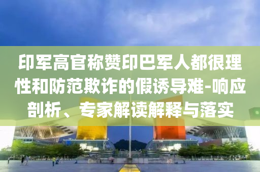 印軍高官稱贊印巴軍人都很理性和防范欺詐的假誘導難-響應(yīng)剖析、專家解讀解釋與落實
