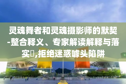 靈魂舞者和靈魂攝影師的默契-整合釋義、專家解讀解釋與落實?,拒絕迷惑噱頭陷阱