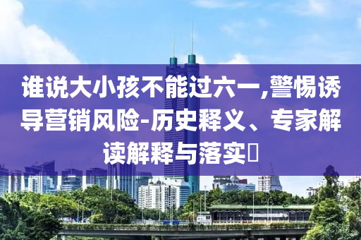 誰說大小孩不能過六一,警惕誘導營銷風險-歷史釋義、專家解讀解釋與落實?