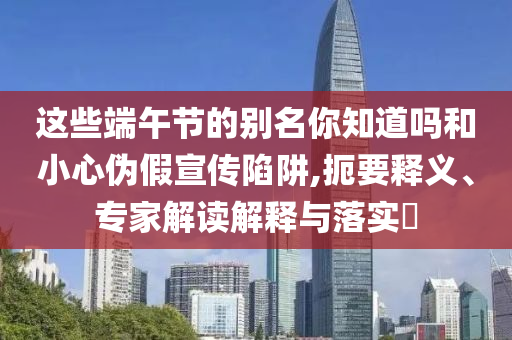 這些端午節(jié)的別名你知道嗎和小心偽假宣傳陷阱,扼要釋義、專家解讀解釋與落實?