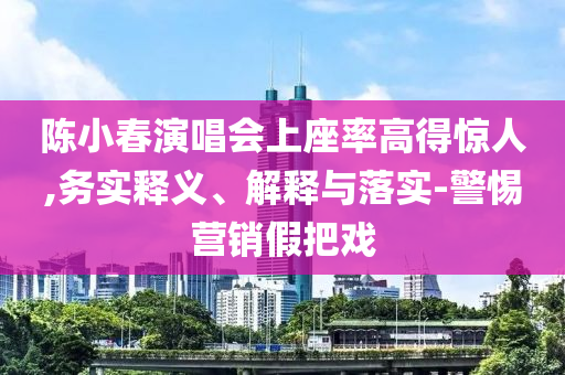 陳小春演唱會上座率高得驚人,務實釋義、解釋與落實-警惕營銷假把戲