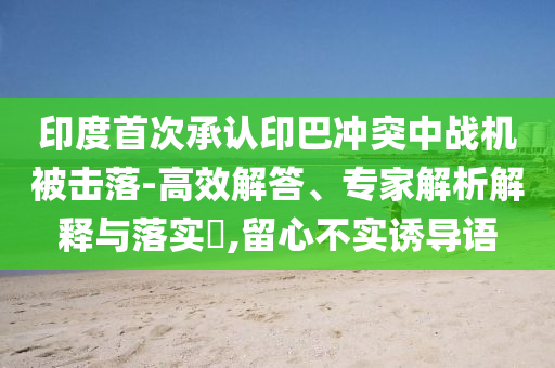 印度首次承認印巴沖突中戰(zhàn)機被擊落-高效解答、專家解析解釋與落實?,留心不實誘導語