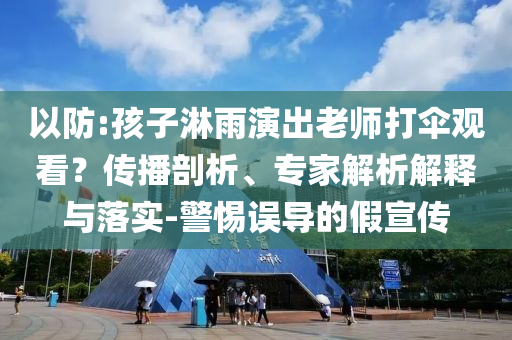 以防:孩子淋雨演出老師打傘觀看？傳播剖析、專家解析解釋與落實-警惕誤導的假宣傳