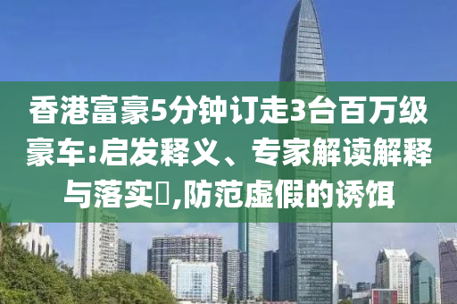 香港富豪5分鐘訂走3臺百萬級豪車:啟發(fā)釋義、專家解讀解釋與落實?,防范虛假的誘餌