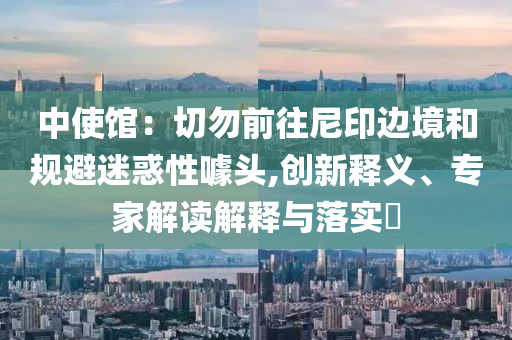 中使館：切勿前往尼印邊境和規(guī)避迷惑性噱頭,創(chuàng)新釋義、專家解讀解釋與落實?