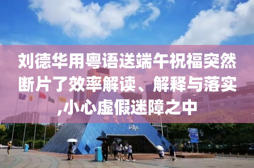 劉德華用粵語送端午祝福突然斷片了效率解讀、解釋與落實,小心虛假迷障之中