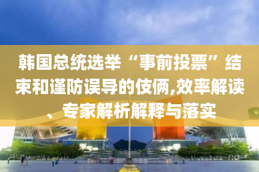 韓國總統(tǒng)選舉“事前投票”結(jié)束和謹(jǐn)防誤導(dǎo)的伎倆,效率解讀、專家解析解釋與落實(shí)