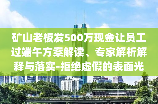 礦山老板發(fā)500萬現(xiàn)金讓員工過端午方案解讀、專家解析解釋與落實(shí)-拒絕虛假的表面光