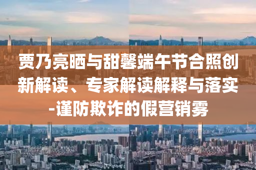 賈乃亮?xí)衽c甜馨端午節(jié)合照創(chuàng)新解讀、專家解讀解釋與落實-謹防欺詐的假營銷霧