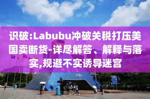 識破:Labubu沖破關(guān)稅打壓美國賣斷貨-詳盡解答、解釋與落實,規(guī)避不實誘導(dǎo)迷宮