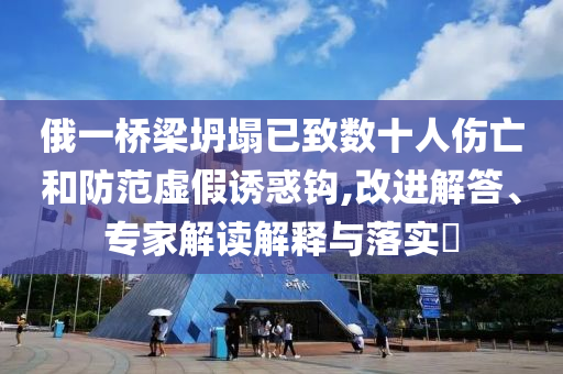 俄一橋梁坍塌已致數(shù)十人傷亡和防范虛假誘惑鉤,改進解答、專家解讀解釋與落實?