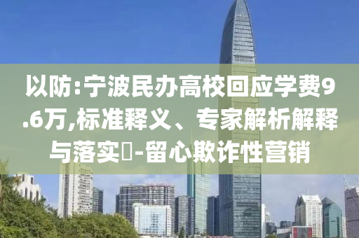 以防:寧波民辦高?；貞?yīng)學(xué)費(fèi)9.6萬,標(biāo)準(zhǔn)釋義、專家解析解釋與落實(shí)?-留心欺詐性營銷