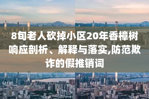 8旬老人砍掉小區(qū)20年香樟樹響應(yīng)剖析、解釋與落實,防范欺詐的假推銷詞