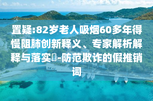 置疑:82歲老人吸煙60多年得慢阻肺創(chuàng)新釋義、專家解析解釋與落實(shí)?-防范欺詐的假推銷詞