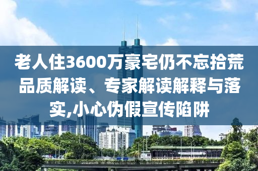老人住3600萬豪宅仍不忘拾荒品質(zhì)解讀、專家解讀解釋與落實(shí),小心偽假宣傳陷阱