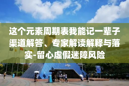 這個(gè)元素周期表我能記一輩子渠道解答、專家解讀解釋與落實(shí)-留心虛假迷障風(fēng)險(xiǎn)