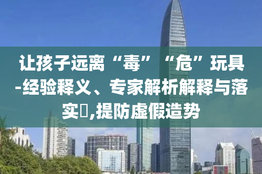 讓孩子遠(yuǎn)離“毒”“危”玩具-經(jīng)驗釋義、專家解析解釋與落實?,提防虛假造勢
