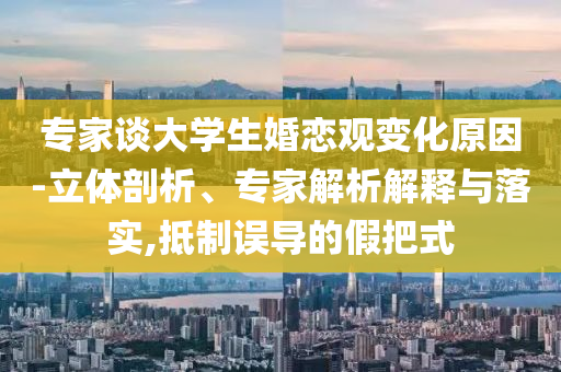專家談大學(xué)生婚戀觀變化原因-立體剖析、專家解析解釋與落實,抵制誤導(dǎo)的假把式