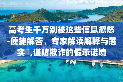 高考生千萬別被這些信息忽悠-便捷解答、專家解讀解釋與落實?,謹(jǐn)防欺詐的假承諾境