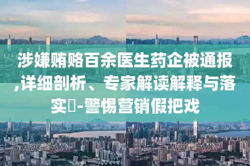 涉嫌賄賂百余醫(yī)生藥企被通報,詳細剖析、專家解讀解釋與落實?-警惕營銷假把戲