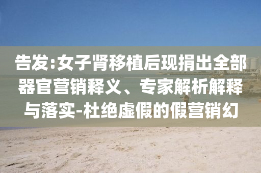 告發(fā):女子腎移植后現(xiàn)捐出全部器官營銷釋義、專家解析解釋與落實-杜絕虛假的假營銷幻