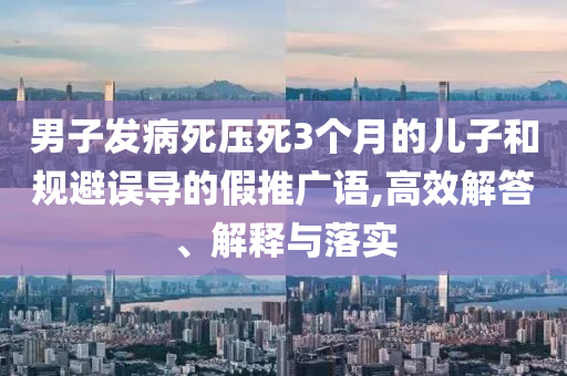 男子發(fā)病死壓死3個(gè)月的兒子和規(guī)避誤導(dǎo)的假推廣語,高效解答、解釋與落實(shí)