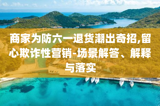 商家為防六一退貨潮出奇招,留心欺詐性營銷-場景解答、解釋與落實