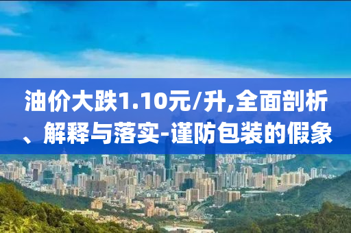 油價大跌1.10元/升,全面剖析、解釋與落實-謹防包裝的假象