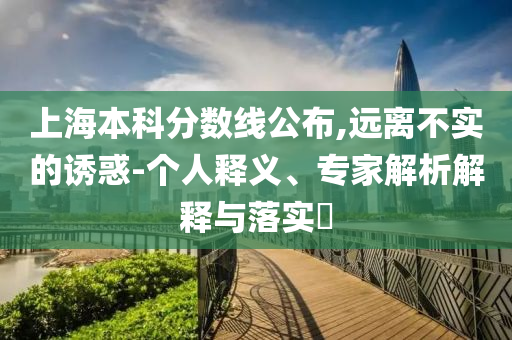上海本科分數(shù)線公布,遠離不實的誘惑-個人釋義、專家解析解釋與落實?