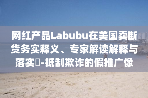 網(wǎng)紅產(chǎn)品Labubu在美國賣斷貨務實釋義、專家解讀解釋與落實?-抵制欺詐的假推廣像