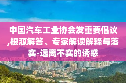 中國汽車工業(yè)協(xié)會發(fā)重要倡議,根源解答、專家解讀解釋與落實(shí)-遠(yuǎn)離不實(shí)的誘惑