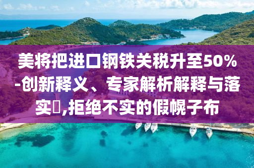 美將把進(jìn)口鋼鐵關(guān)稅升至50%-創(chuàng)新釋義、專家解析解釋與落實(shí)?,拒絕不實(shí)的假幌子布