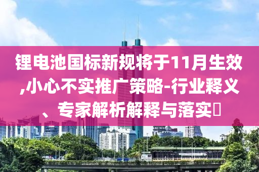 鋰電池國標(biāo)新規(guī)將于11月生效,小心不實(shí)推廣策略-行業(yè)釋義、專家解析解釋與落實(shí)?