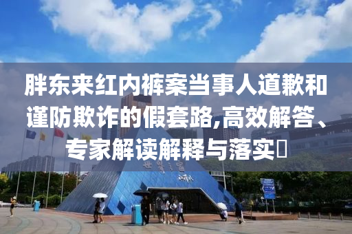 胖東來紅內(nèi)褲案當(dāng)事人道歉和謹(jǐn)防欺詐的假套路,高效解答、專家解讀解釋與落實(shí)?
