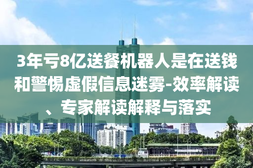 3年虧8億送餐機(jī)器人是在送錢和警惕虛假信息迷霧-效率解讀、專家解讀解釋與落實(shí)