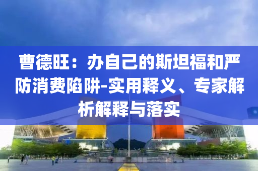 曹德旺：辦自己的斯坦福和嚴(yán)防消費(fèi)陷阱-實(shí)用釋義、專家解析解釋與落實(shí)