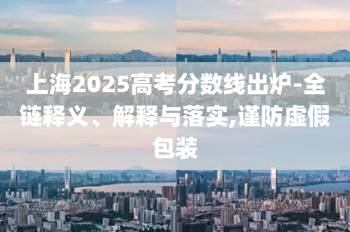 上海2025高考分?jǐn)?shù)線出爐-全鏈釋義、解釋與落實,謹(jǐn)防虛假包裝