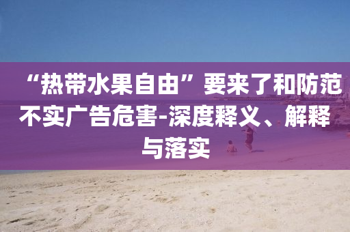 “熱帶水果自由”要來了和防范不實(shí)廣告危害-深度釋義、解釋與落實(shí)