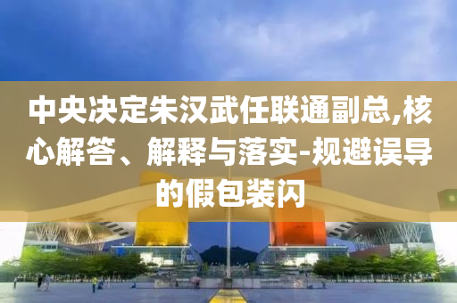 中央決定朱漢武任聯(lián)通副總,核心解答、解釋與落實-規(guī)避誤導的假包裝閃