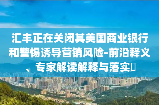 匯豐正在關閉其美國商業(yè)銀行和警惕誘導營銷風險-前沿釋義、專家解讀解釋與落實?