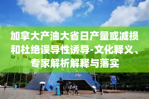 加拿大產(chǎn)油大省日產(chǎn)量或減損和杜絕誤導(dǎo)性誘導(dǎo)-文化釋義、專家解析解釋與落實(shí)
