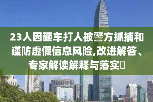 23人因砸車打人被警方抓捕和謹防虛假信息風險,改進解答、專家解讀解釋與落實?