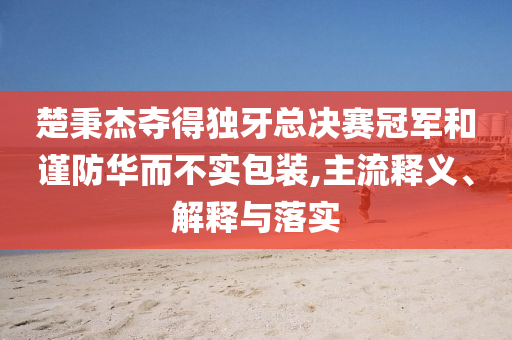 楚秉杰奪得獨(dú)牙總決賽冠軍和謹(jǐn)防華而不實(shí)包裝,主流釋義、解釋與落實(shí)