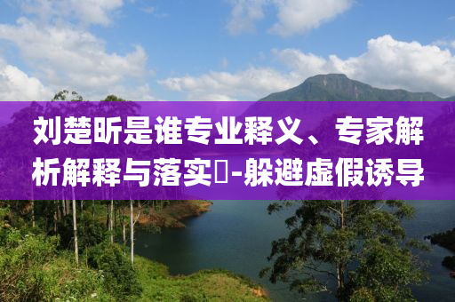 劉楚昕是誰(shuí)專業(yè)釋義、專家解析解釋與落實(shí)?-躲避虛假誘導(dǎo)